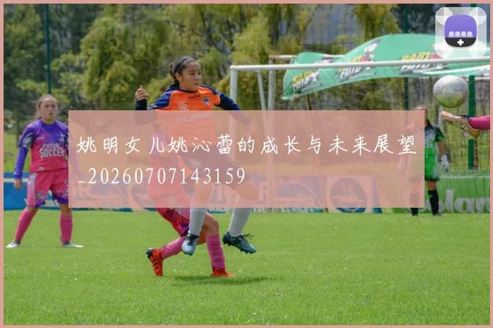 姚明女儿姚沁蕾的成长与未来展望_20260707143159