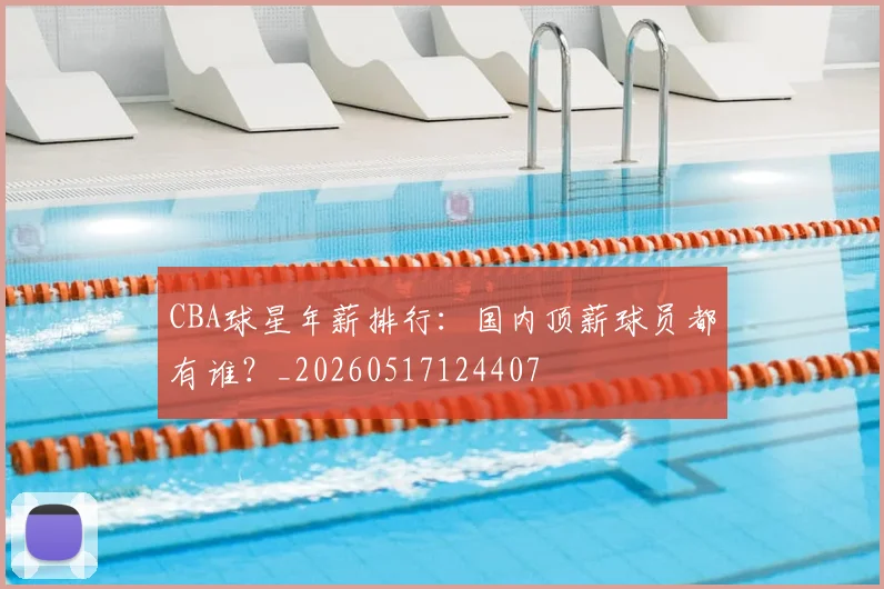 CBA球星年薪排行:国内顶薪球员都有谁?_20260517124407