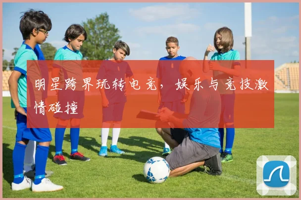 明星跨界玩转电竞，娱乐与竞技激情碰撞