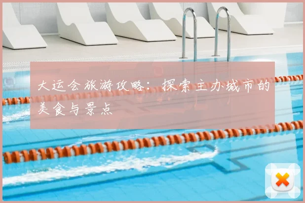 大运会旅游攻略:探索主办城市的美食与景点