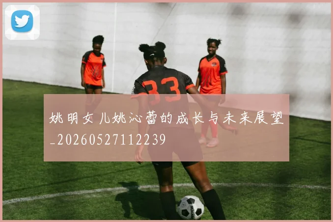姚明女儿姚沁蕾的成长与未来展望_20260527112239