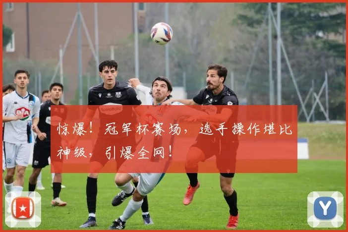 惊爆！冠军杯赛场，选手操作堪比神级，引爆全网！