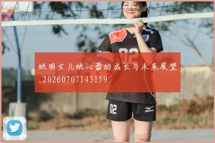 姚明女儿姚沁蕾的成长与未来展望_20260707143159