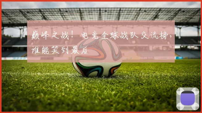 巅峰之战！电竞全球战队交流榜，谁能笑到最后