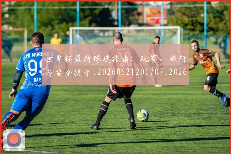 世界杯最新球迷指南:观赛、旅行与安全提示_20260521201707_20260703203534