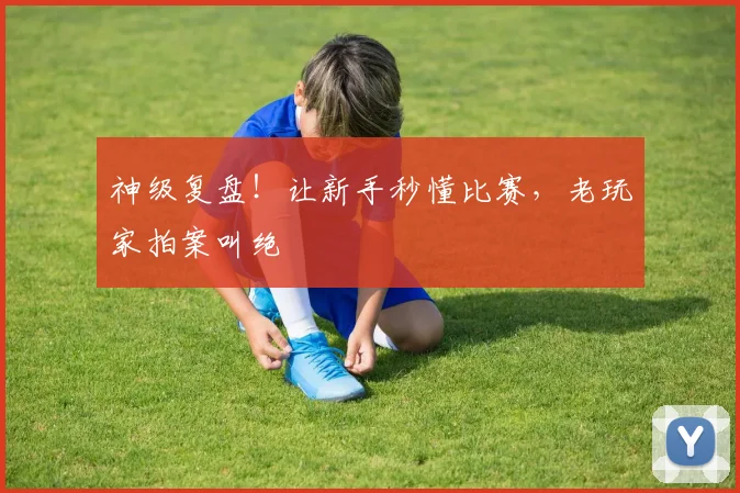 神级复盘!让新手秒懂比赛,老玩家拍案叫绝