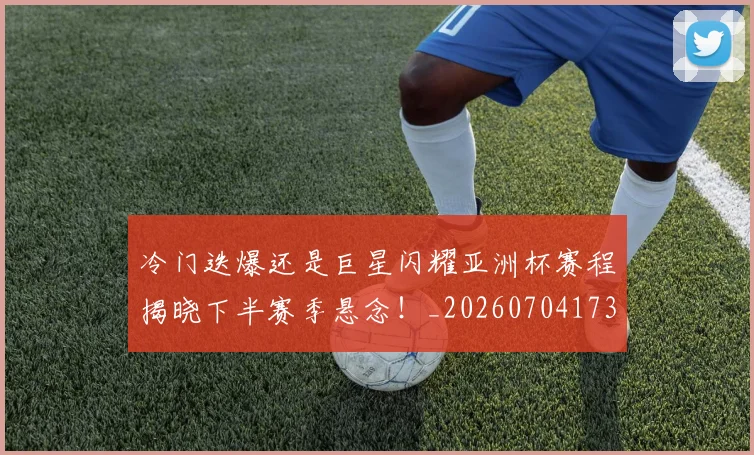 冷门迭爆还是巨星闪耀亚洲杯赛程揭晓下半赛季悬念！_20260704173156