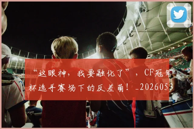 “这眼神，我要融化了”，CF冠军杯选手赛场下的反差萌！_20260530144042_20260702173034
