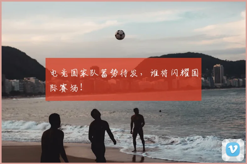 电竞国家队蓄势待发，谁将闪耀国际赛场！
